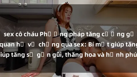 sex cô cháu Phương pháp tăng cường gắn kết trong mối quan hệ vợ chồng qua sex: Bí mật giúp tăng sự gần gũi, thăng hoa và hạnh phúc cho cặp đôi