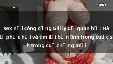 sex nơi công cộng Gái ly dị quan hệ: Hành trình tự phục hồi và tìm lại bản lĩnh trong cuộc sống mới