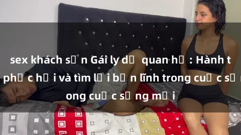 sex khách sạn Gái ly dị quan hệ: Hành trình tự phục hồi và tìm lại bản lĩnh trong cuộc sống mới
