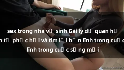 sex trong nhà vệ sinh Gái ly dị quan hệ: Hành trình tự phục hồi và tìm lại bản lĩnh trong cuộc sống mới