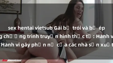 sex hentai vietsub Gái bị trói và bị ép buộc làm tình trong chương trình truyền hình thực tế: Hành vi gây phẫn nộ của các nhà sản xuất và người xem.
