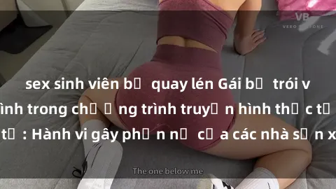sex sinh viên bị quay lén Gái bị trói và bị ép buộc làm tình trong chương trình truyền hình thực tế: Hành vi gây phẫn nộ của các nhà sản xuất và người xem.
