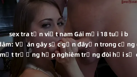 sex tra tấn việt nam Gái mới 18 tuổi bị trói và bị hiếp dâm: Vụ án gây sốc gần đâyến trong cộng đồng. Đây là một trường hợp nghiêm trọng đòi hỏi sự can thiệp mạnh mẽ từ phía công lý.