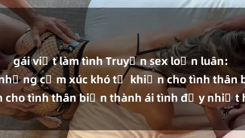 gái việt làm tình Truyện sex loạn luân: Bí mật gia đình và những cảm xúc khó tả khiến cho tình thân biến thành ái tình đầy nhiệt huyết
