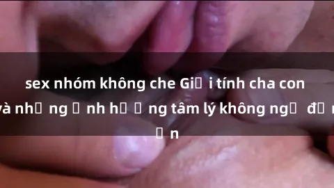 sex nhóm không che Giới tính cha con và những ảnh hưởng tâm lý không ngờ đến
