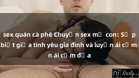 sex quán cà phê Chuyện sex mẹ con: Sự phân biệt giữa tình yêu gia đình và luyến ái cấm địa