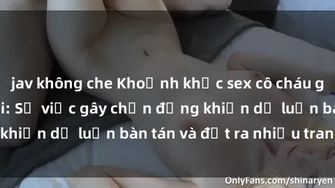 jav không che Khoảnh khắc sex cô cháu gây sốc trong xã hội: Sự việc gây chấn động khiến dư luận bàn tán và đặt ra nhiều tranh cãi.