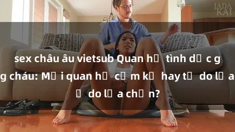 sex châu âu vietsub Quan hệ tình dục giữa ông cháu: Mối quan hệ cấm kỵ hay tự do lựa chọn?