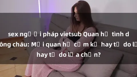 sex người pháp vietsub Quan hệ tình dục giữa ông cháu: Mối quan hệ cấm kỵ hay tự do lựa chọn?