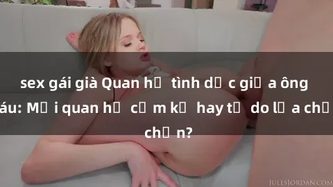 sex gái già Quan hệ tình dục giữa ông cháu: Mối quan hệ cấm kỵ hay tự do lựa chọn?