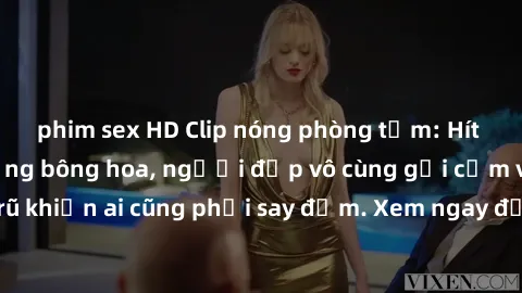 phim sex HD Clip nóng phòng tắm: Hít thở nồng nàn hương bông hoa, người đẹp vô cùng gợi cảm và quyến rũ khiến ai cũng phải say đắm. Xem ngay để trải nghiệm điều đặc biệt!