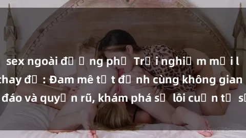 sex ngoài đường phố Trải nghiệm mới lạ với sex phòng thay đồ: Đam mê tột đỉnh cùng không gian kín đáo và quyến rũ, khám phá sự lôi cuốn từ sự hấp dẫn của nơi này.