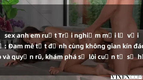 sex anh em ruột Trải nghiệm mới lạ với sex phòng thay đồ: Đam mê tột đỉnh cùng không gian kín đáo và quyến rũ, khám phá sự lôi cuốn từ sự hấp dẫn của nơi này.