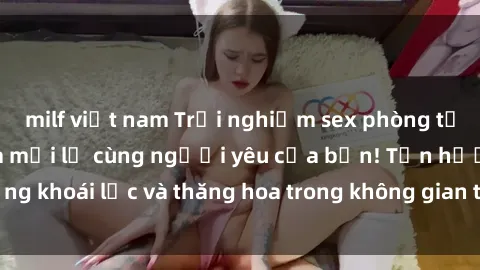 milf việt nam Trải nghiệm sex phòng tắm đầy kích thích và mới lạ cùng người yêu của bạn! Tận hưởng khoái lạc và thăng hoa trong không gian tắm ấm áp và gợi cảm.