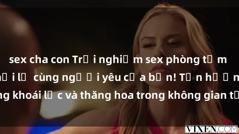 sex cha con Trải nghiệm sex phòng tắm đầy kích thích và mới lạ cùng người yêu của bạn! Tận hưởng khoái lạc và thăng hoa trong không gian tắm ấm áp và gợi cảm.