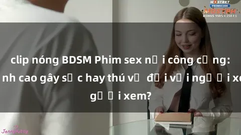 clip nóng BDSM Phim sex nơi công cộng: Đỉnh cao gây sốc hay thú vị đối với người xem?