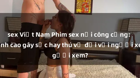 sex Việt Nam Phim sex nơi công cộng: Đỉnh cao gây sốc hay thú vị đối với người xem?