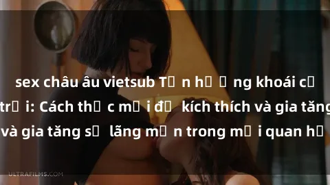 sex châu âu vietsub Tận hưởng khoái cảm với sex ngoài trời: Cách thức mới để kích thích và gia tăng sự lãng mạn trong mối quan hệ của bạn!