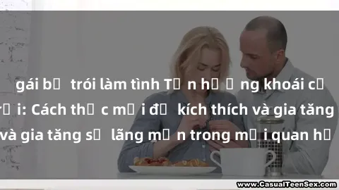 gái bị trói làm tình Tận hưởng khoái cảm với sex ngoài trời: Cách thức mới để kích thích và gia tăng sự lãng mạn trong mối quan hệ của bạn!