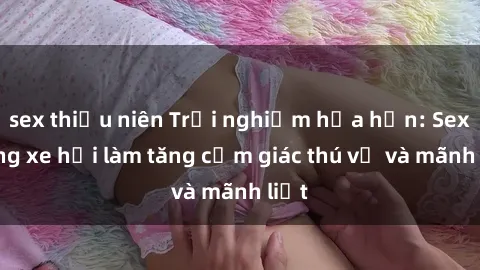 sex thiếu niên Trải nghiệm hứa hẹn: Sex trong xe hơi làm tăng cảm giác thú vị và mãnh liệt