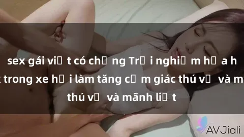 sex gái việt có chồng Trải nghiệm hứa hẹn: Sex trong xe hơi làm tăng cảm giác thú vị và mãnh liệt