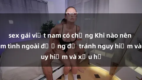 sex gái việt nam có chồng Khi nào nên tránh làm tình ngoài đường để tránh nguy hiểm và xấu hổ