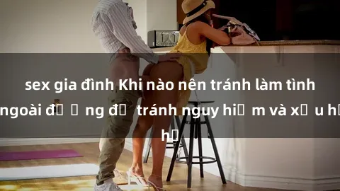 sex gia đình Khi nào nên tránh làm tình ngoài đường để tránh nguy hiểm và xấu hổ