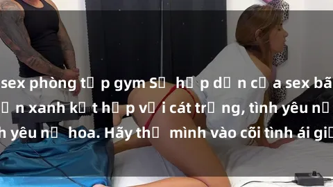 sex phòng tập gym Sự hấp dẫn của sex bãi biển: Khi sóng biển xanh kết hợp với cát trắng, tình yêu nở hoa. Hãy thả mình vào cõi tình ái giữa sóng biển!