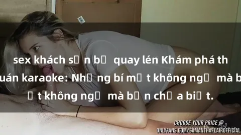 sex khách sạn bị quay lén Khám phá thế giới sex ở quán karaoke: Những bí mật không ngờ mà bạn chưa biết.