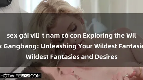 sex gái việt nam có con Exploring the Wild World of Sex Gangbang: Unleashing Your Wildest Fantasies and Desires