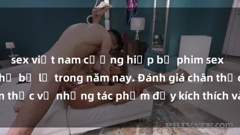 sex việt nam cưỡng hiếp bộ phim sex  đáng xem không thể bỏ lỡ trong năm nay. Đánh giá chân thực về những tác phẩm đầy kích thích và hấp dẫn này.