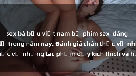 sex bà bầu việt nam bộ phim sex  đáng xem không thể bỏ lỡ trong năm nay. Đánh giá chân thực về những tác phẩm đầy kích thích và hấp dẫn này.