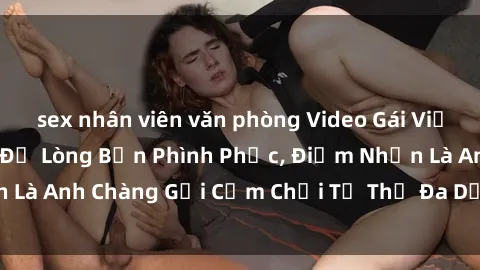 sex nhân viên văn phòng Video Gái Việt Gangbang Xem Đã Để Lòng Bồn Phình Phục, Điểm Nhấn Là Anh Chàng Gợi Cảm Chơi Tư Thế Đa Dạng và Phê Đê Mê