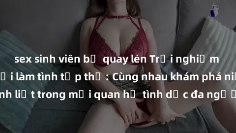 sex sinh viên bị quay lén Trải nghiệm cảm xúc mới mẻ với làm tình tập thể: Cùng nhau khám phá niềm vui và sự mãnh liệt trong mối quan hệ tình dục đa người. Hãy thử ngay để biết cảm giác thú vị này!