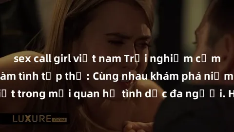 sex call girl việt nam Trải nghiệm cảm xúc mới mẻ với làm tình tập thể: Cùng nhau khám phá niềm vui và sự mãnh liệt trong mối quan hệ tình dục đa người. Hãy thử ngay để biết cảm giác thú vị này!