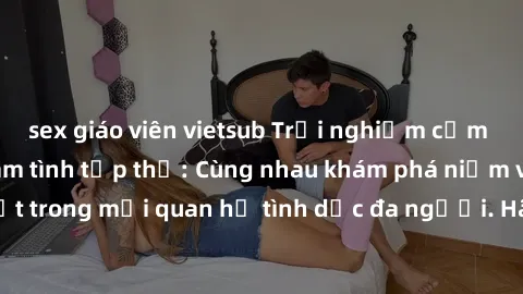 sex giáo viên vietsub Trải nghiệm cảm xúc mới mẻ với làm tình tập thể: Cùng nhau khám phá niềm vui và sự mãnh liệt trong mối quan hệ tình dục đa người. Hãy thử ngay để biết cảm giác thú vị này!