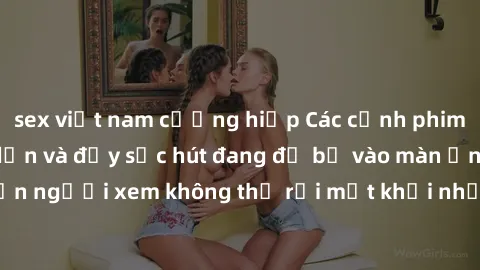 sex việt nam cưỡng hiếp Các cảnh phim sex bukkake hấp dẫn và đầy sức hút đang đổ bộ vào màn ảnh, khiến người xem không thể rời mắt khỏi những cảnh quay đầy kích thích.
