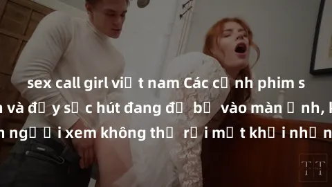 sex call girl việt nam Các cảnh phim sex bukkake hấp dẫn và đầy sức hút đang đổ bộ vào màn ảnh, khiến người xem không thể rời mắt khỏi những cảnh quay đầy kích thích.