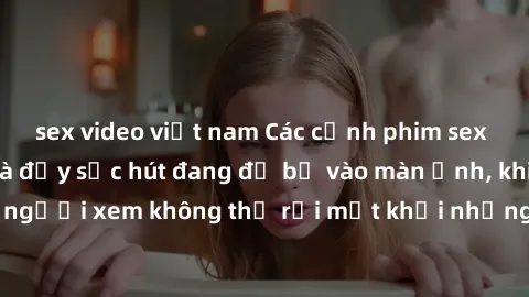 sex video việt nam Các cảnh phim sex bukkake hấp dẫn và đầy sức hút đang đổ bộ vào màn ảnh, khiến người xem không thể rời mắt khỏi những cảnh quay đầy kích thích.