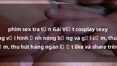 phim sex tra tấn Gái Việt cosplay sexy khiến fan phát cuồng với hình ảnh nóng bỏng và gợi cảm, thu hút hàng ngàn lượt like và share trên mạng xã hội.