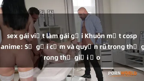 sex gái việt làm gái gọi Khuôn mặt cosplay sex anime: Sự gợi cảm và quyến rũ trong thế giới ảo