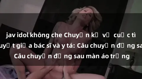 jav idol không che Chuyện kể về cuộc tình đầy nhiệt huyết giữa bác sĩ và y tá: Câu chuyện đằng sau màn áo trắng