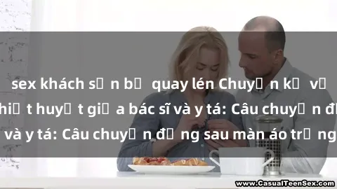 sex khách sạn bị quay lén Chuyện kể về cuộc tình đầy nhiệt huyết giữa bác sĩ và y tá: Câu chuyện đằng sau màn áo trắng