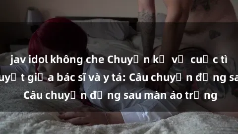jav idol không che Chuyện kể về cuộc tình đầy nhiệt huyết giữa bác sĩ và y tá: Câu chuyện đằng sau màn áo trắng
