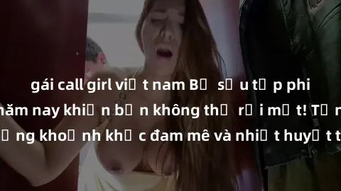 gái call girl việt nam Bộ sưu tập phim sex Mỹ hot nhất năm nay khiến bạn không thể rời mắt! Tận hưởng những khoảnh khắc đam mê và nhiệt huyết trong các tác phẩm nóng bỏng này!