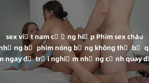 sex việt nam cưỡng hiếp Phim sex châu Âu đỉnh cao: Top những bộ phim nóng bỏng không thể bỏ qua! Xem ngay để trải nghiệm những cảnh quay đầy kích thích và cuồng nhiệt.