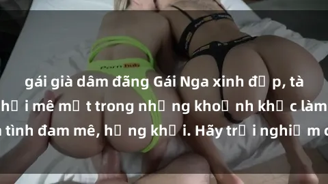 gái già dâm đãng Gái Nga xinh đẹp, tài năng khiến bạn phải mê mệt trong những khoảnh khắc làm tình đam mê, hứng khởi. Hãy trải nghiệm cùng họ ngay hôm nay!