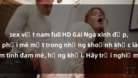 sex việt nam full HD Gái Nga xinh đẹp, tài năng khiến bạn phải mê mệt trong những khoảnh khắc làm tình đam mê, hứng khởi. Hãy trải nghiệm cùng họ ngay hôm nay!