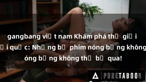 gangbang việt nam Khám phá thế giới phim sex ngoại quốc: Những bộ phim nóng bỏng không thể bỏ qua!