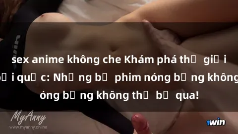 sex anime không che Khám phá thế giới phim sex ngoại quốc: Những bộ phim nóng bỏng không thể bỏ qua!